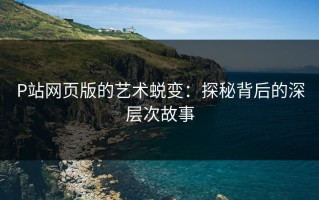 P站网页版的艺术蜕变：探秘背后的深层次故事