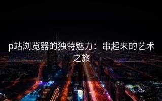 p站浏览器的独特魅力：串起来的艺术之旅