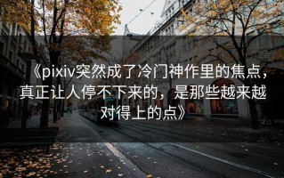 《pixiv突然成了冷门神作里的焦点，真正让人停不下来的，是那些越来越对得上的点》