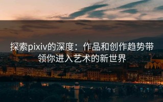探索pixiv的深度：作品和创作趋势带领你进入艺术的新世界