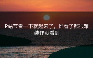 P站节奏一下就起来了，谁看了都很难装作没看到