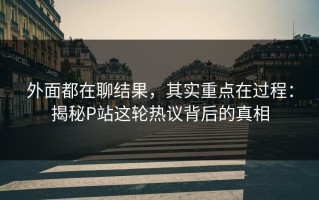 外面都在聊结果，其实重点在过程：揭秘P站这轮热议背后的真相