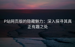 P站网页版的隐藏魅力：深入探寻其真正有趣之处