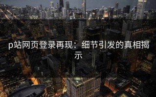 p站网页登录再现：细节引发的真相揭示