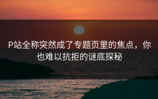 P站全称突然成了专题页里的焦点，你也难以抗拒的谜底探秘