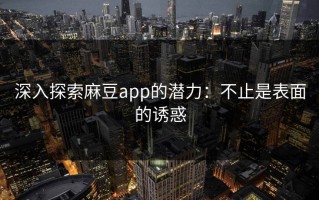 深入探索麻豆app的潜力：不止是表面的诱惑