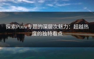 探索Pixiv专题的深层次魅力：超越热度的独特看点