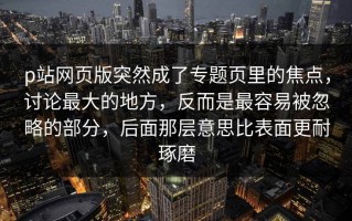 p站网页版突然成了专题页里的焦点，讨论最大的地方，反而是最容易被忽略的部分，后面那层意思比表面更耐琢磨