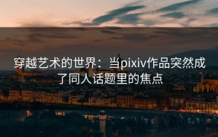 穿越艺术的世界：当pixiv作品突然成了同人话题里的焦点
