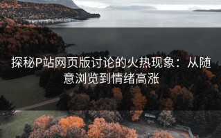 探秘P站网页版讨论的火热现象：从随意浏览到情绪高涨