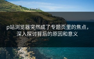 p站浏览器突然成了专题页里的焦点，深入探讨背后的原因和意义