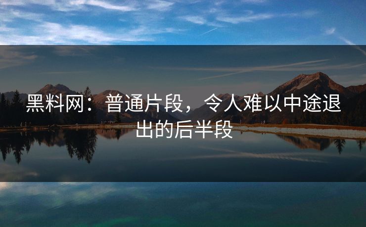 黑料网：普通片段，令人难以中途退出的后半段-第1张图片-p站自媒体 | p站网页版内容站