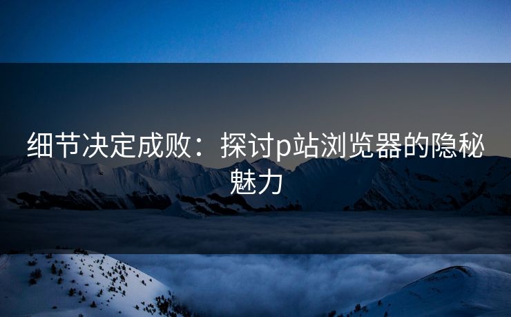 细节决定成败:探讨p站浏览器的隐秘魅力-第1张图片-p站自媒体 | p站网页版内容站 细节决定成败:探讨p站浏览器的隐秘魅力-第1张图片-p站自媒体 | p站网页版内容站