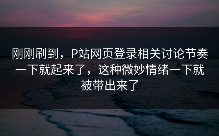 刚刚刷到，P站网页登录相关讨论节奏一下就起来了，这种微妙情绪一下就被带出来了-第1张图片-p站自媒体 | p站网页版内容站