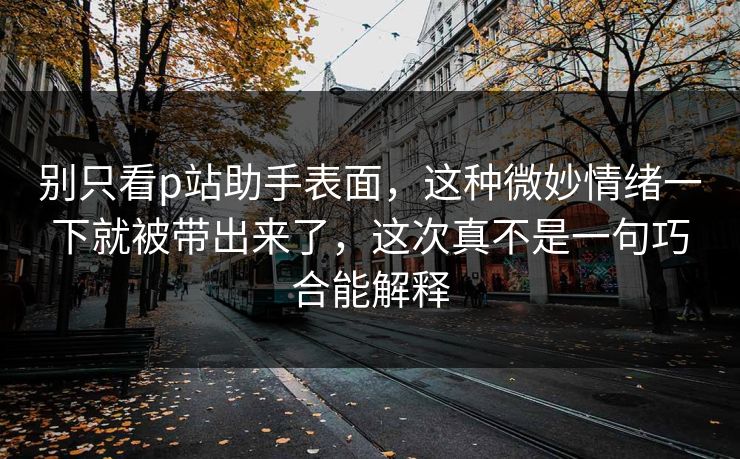 别只看p站助手表面,这种微妙情绪一下就被带出来了,这次真不是一句巧合能解释-第1张图片-p站自媒体 | p站网页版内容站 别只看p站助手表面,这种微妙情绪一下就被带出来了,这次真不是一句巧合能解释-第1张图片-p站自媒体 | p站网页版内容站