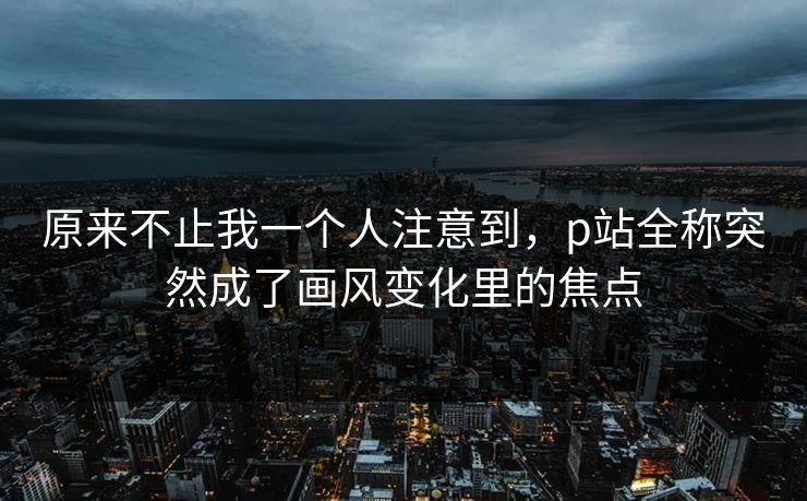 原来不止我一个人注意到，p站全称突然成了画风变化里的焦点-第1张图片-p站自媒体 | p站网页版内容站