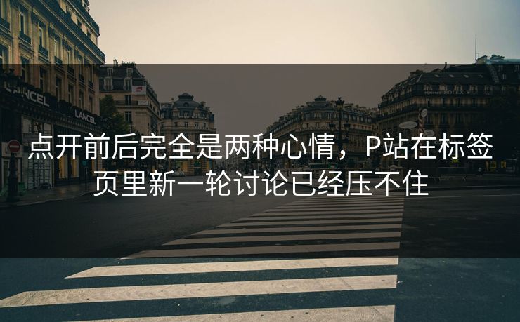 点开前后完全是两种心情，P站在标签页里新一轮讨论已经压不住-第1张图片-p站自媒体 | p站网页版内容站