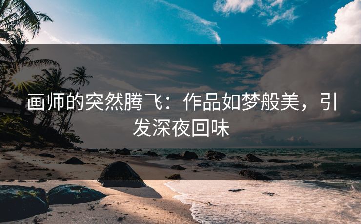 画师的突然腾飞：作品如梦般美，引发深夜回味-第1张图片-p站自媒体 | p站网页版内容站