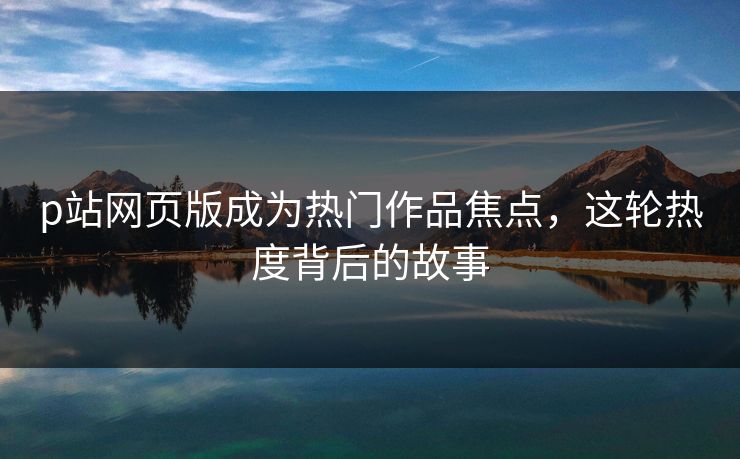 p站网页版成为热门作品焦点，这轮热度背后的故事-第1张图片-p站自媒体 | p站网页版内容站