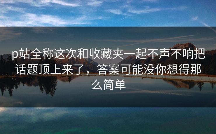 p站全称这次和收藏夹一起不声不响把话题顶上来了,答案可能没你想得那么简单-第1张图片-p站自媒体 | p站网页版内容站 p站全称这次和收藏夹一起不声不响把话题顶上来了,答案可能没你想得那么简单-第1张图片-p站自媒体 | p站网页版内容站