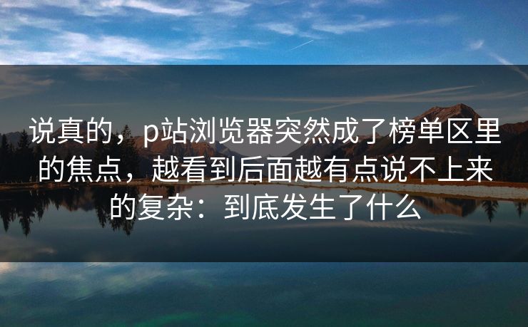 说真的，p站浏览器突然成了榜单区里的焦点，越看到后面越有点说不上来的复杂：到底发生了什么-第1张图片-p站自媒体 | p站网页版内容站