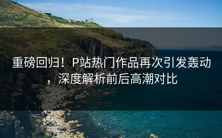 重磅回归！P站热门作品再次引发轰动，深度解析前后高潮对比-第1张图片-p站自媒体 | p站网页版内容站