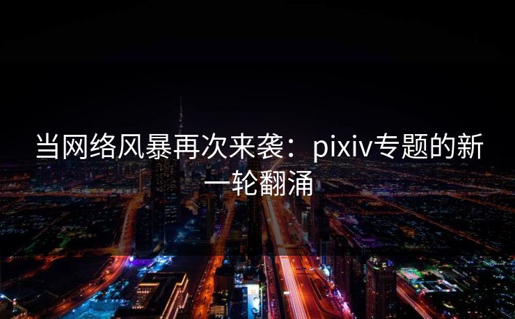当网络风暴再次来袭：pixiv专题的新一轮翻涌-第1张图片-p站自媒体 | p站网页版内容站