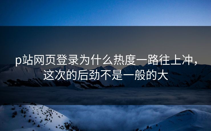 p站网页登录为什么热度一路往上冲，这次的后劲不是一般的大-第1张图片-p站自媒体 | p站网页版内容站