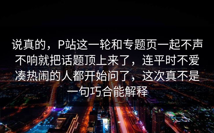 说真的，P站这一轮和专题页一起不声不响就把话题顶上来了，连平时不爱凑热闹的人都开始问了，这次真不是一句巧合能解释-第1张图片-p站自媒体 | p站网页版内容站