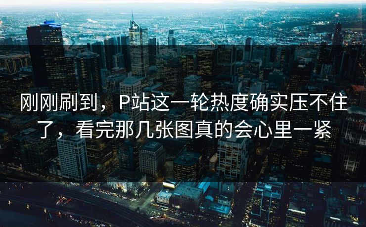 刚刚刷到，P站这一轮热度确实压不住了，看完那几张图真的会心里一紧-第1张图片-p站自媒体 | p站网页版内容站
