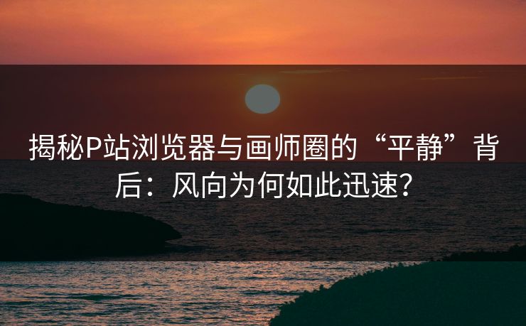 揭秘P站浏览器与画师圈的“平静”背后：风向为何如此迅速？-第1张图片-p站自媒体 | p站网页版内容站