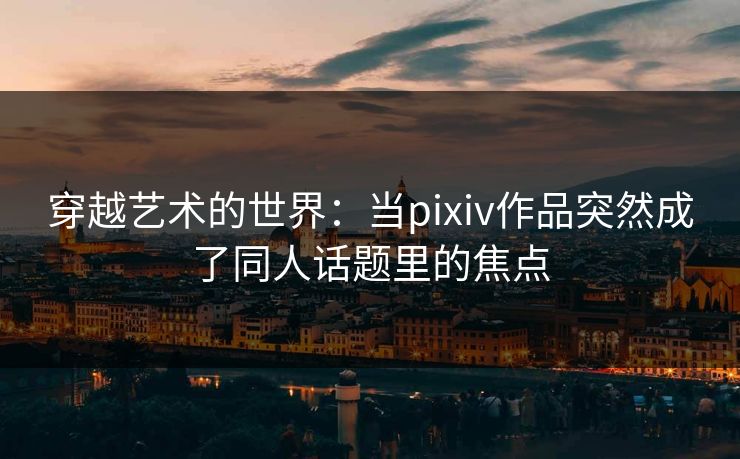 穿越艺术的世界：当pixiv作品突然成了同人话题里的焦点-第1张图片-p站自媒体 | p站网页版内容站