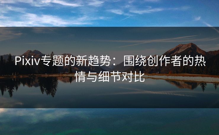 Pixiv专题的新趋势：围绕创作者的热情与细节对比-第1张图片-p站自媒体 | p站网页版内容站