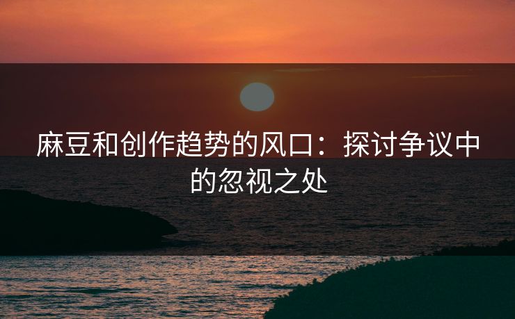 麻豆和创作趋势的风口：探讨争议中的忽视之处-第1张图片-p站自媒体 | p站网页版内容站