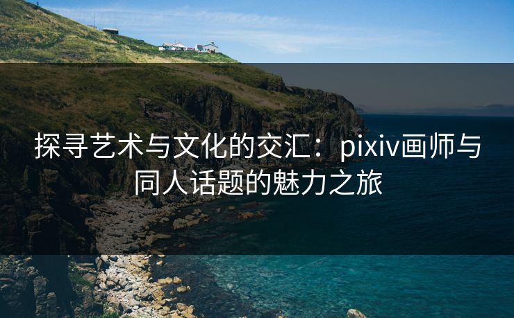 探寻艺术与文化的交汇：pixiv画师与同人话题的魅力之旅-第1张图片-p站自媒体 | p站网页版内容站