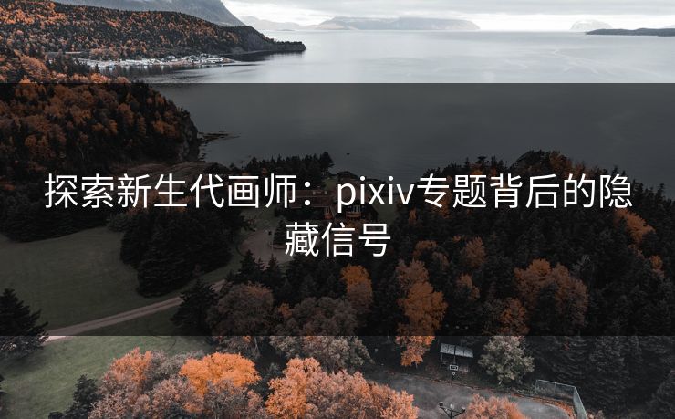 探索新生代画师：pixiv专题背后的隐藏信号-第1张图片-p站自媒体 | p站网页版内容站