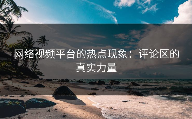 网络视频平台的热点现象：评论区的真实力量-第1张图片-p站自媒体 | p站网页版内容站