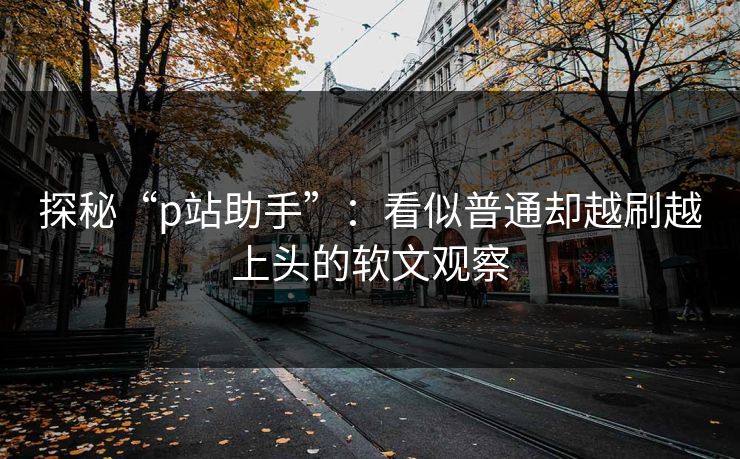 探秘“p站助手”：看似普通却越刷越上头的软文观察-第1张图片-p站自媒体 | p站网页版内容站