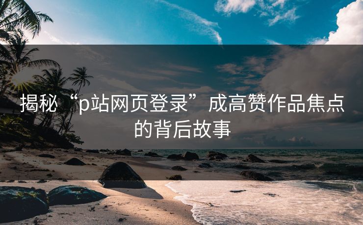 揭秘“p站网页登录”成高赞作品焦点的背后故事-第1张图片-p站自媒体 | p站网页版内容站