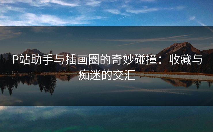 P站助手与插画圈的奇妙碰撞：收藏与痴迷的交汇-第1张图片-p站自媒体 | p站网页版内容站