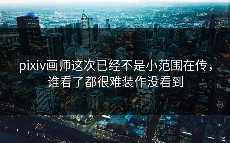 pixiv画师这次已经不是小范围在传，谁看了都很难装作没看到-第1张图片-p站自媒体 | p站网页版内容站