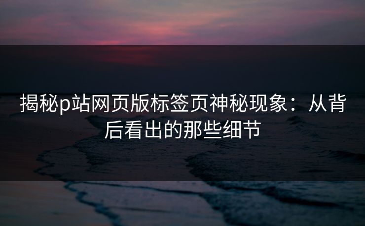 揭秘p站网页版标签页神秘现象:从背后看出的那些细节-第1张图片-p站自媒体 | p站网页版内容站 揭秘p站网页版标签页神秘现象:从背后看出的那些细节-第1张图片-p站自媒体 | p站网页版内容站