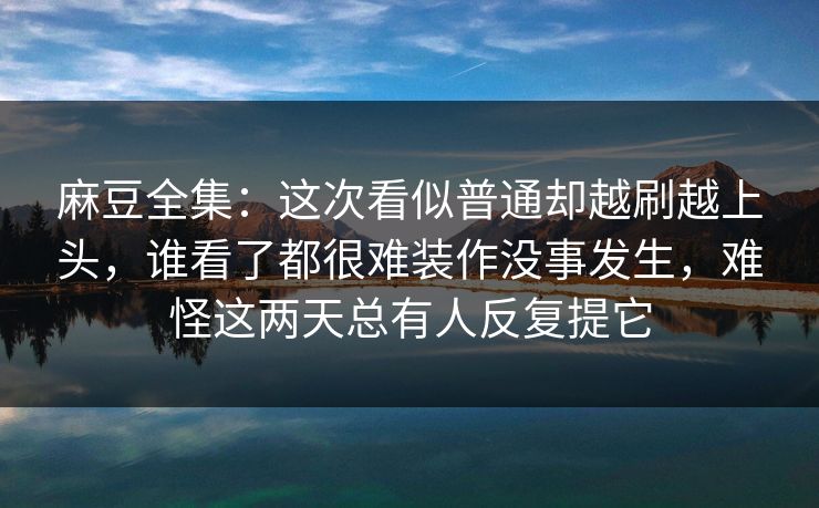 麻豆全集：这次看似普通却越刷越上头，谁看了都很难装作没事发生，难怪这两天总有人反复提它-第1张图片-p站自媒体 | p站网页版内容站
