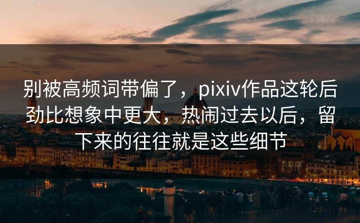 别被高频词带偏了，pixiv作品这轮后劲比想象中更大，热闹过去以后，留下来的往往就是这些细节-第1张图片-p站自媒体 | p站网页版内容站