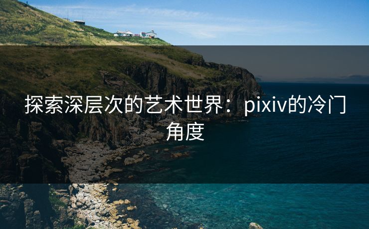 探索深层次的艺术世界：pixiv的冷门角度-第1张图片-p站自媒体 | p站网页版内容站