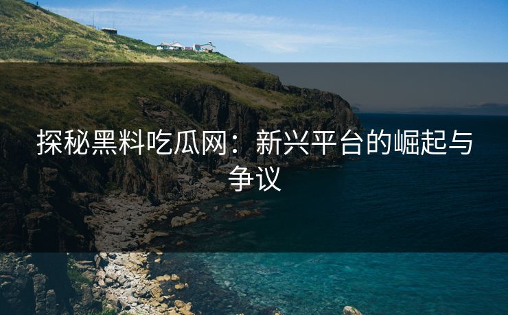 探秘黑料吃瓜网：新兴平台的崛起与争议-第1张图片-p站自媒体 | p站网页版内容站