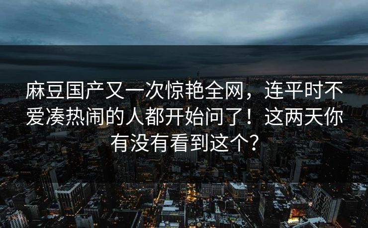 麻豆国产又一次惊艳全网，连平时不爱凑热闹的人都开始问了！这两天你有没有看到这个？-第1张图片-p站自媒体 | p站网页版内容站