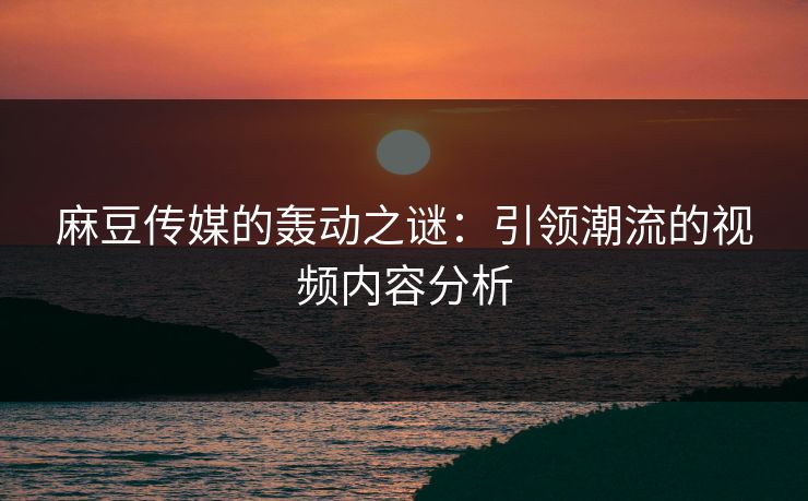 麻豆传媒的轰动之谜：引领潮流的视频内容分析