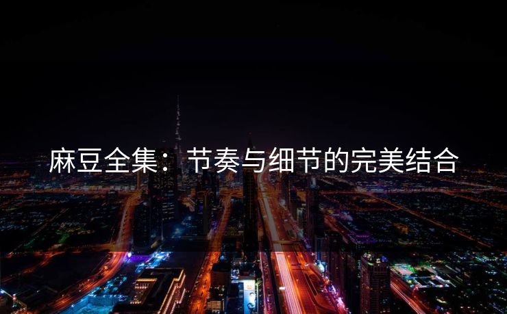 麻豆全集：节奏与细节的完美结合-第1张图片-p站自媒体 | p站网页版内容站