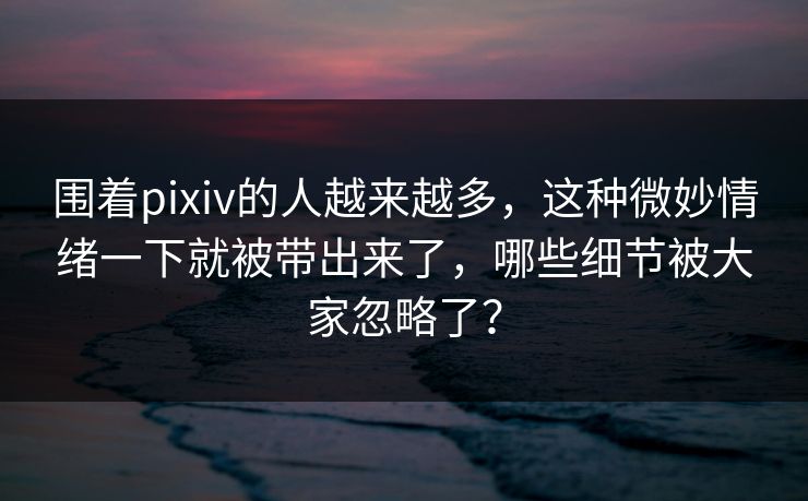 围着pixiv的人越来越多，这种微妙情绪一下就被带出来了，哪些细节被大家忽略了？-第1张图片-p站自媒体 | p站网页版内容站